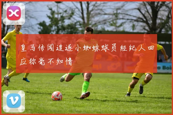 皇马传闻追逐小蜘蛛球员经纪人回应称毫不知情
