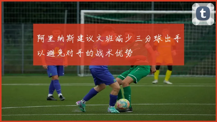 阿里纳斯建议文班减少三分球出手以避免对手的战术优势