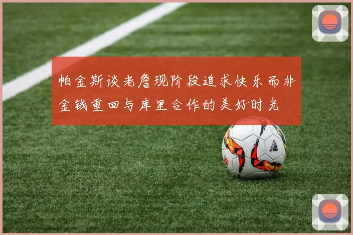 帕金斯谈老詹现阶段追求快乐而非金钱重回与库里合作的美好时光