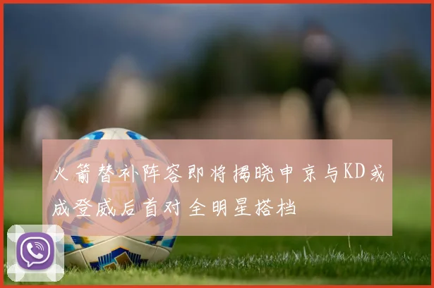 火箭替补阵容即将揭晓申京与KD或成登威后首对全明星搭档