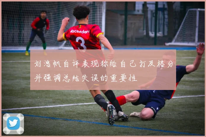刘浩帆自评表现称给自己打及格分并强调总结失误的重要性