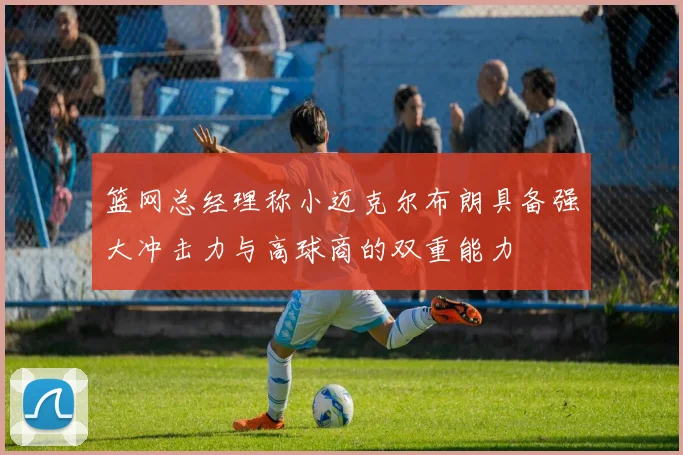 篮网总经理称小迈克尔布朗具备强大冲击力与高球商的双重能力