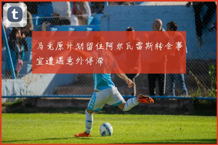 马竞原计划留住阿尔瓦雷斯转会事宜遭遇意外停滞