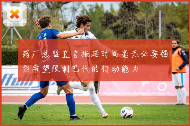 药厂总监直言拖延时间毫无必要强烈希望限制巴代的行动能力