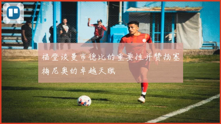 福登谈曼市德比的重要性并赞扬塞梅尼奥的卓越天赋