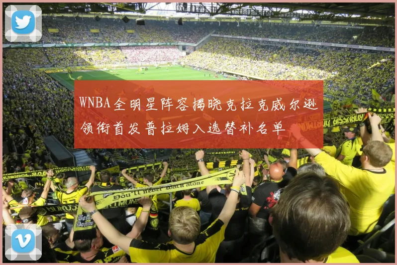WNBA全明星阵容揭晓克拉克威尔逊领衔首发普拉姆入选替补名单