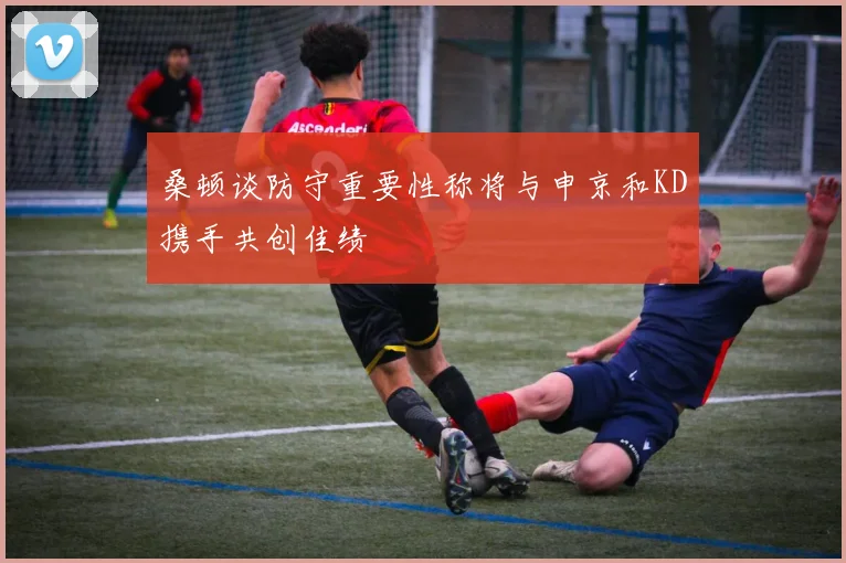 桑顿谈防守重要性称将与申京和KD携手共创佳绩