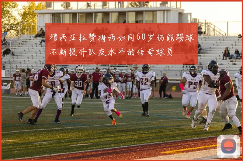 穆西亚拉赞梅西如同60岁仍能踢球不断提升队友水平的传奇球员