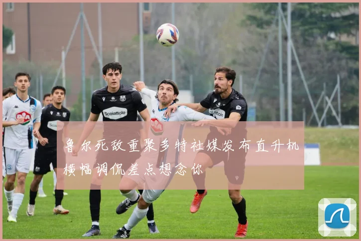 鲁尔死敌重聚多特社媒发布直升机横幅调侃差点想念你