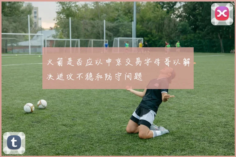火箭是否应以申京交易字母哥以解决进攻不稳和防守问题