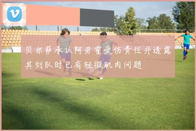 贝尔萨承认阿劳霍受伤责任并透露其到队时已有轻微肌肉问题