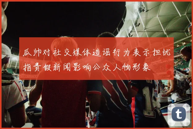 瓜帅对社交媒体造谣行为表示担忧指责假新闻影响公众人物形象