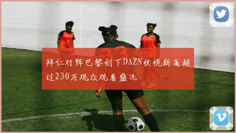 拜仁对阵巴黎创下DAZN收视新高超过230万观众观看盛况