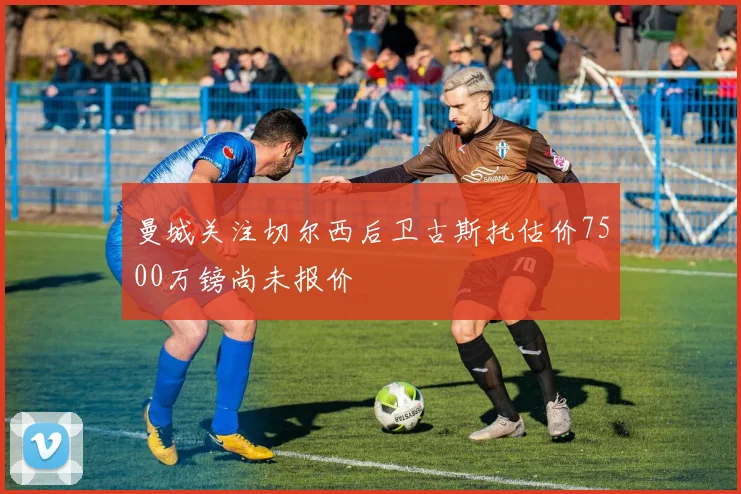 曼城关注切尔西后卫古斯托估价7500万镑尚未报价