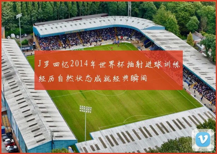 J罗回忆2014年世界杯抽射进球训练经历自然状态成就经典瞬间