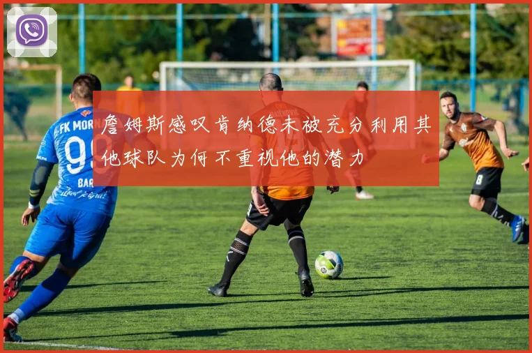 詹姆斯感叹肯纳德未被充分利用其他球队为何不重视他的潜力